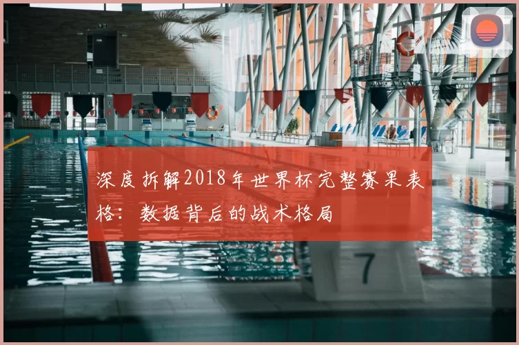 深度拆解2018年世界杯完整赛果表格:数据背后的战术格局