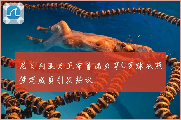 尼日利亚后卫布鲁诺分享C罗球衣照梦想成真引发热议