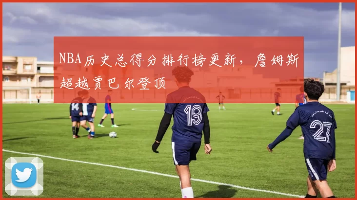 NBA历史总得分排行榜更新，詹姆斯超越贾巴尔登顶