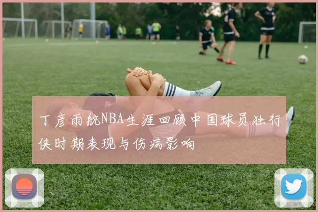 丁彦雨航NBA生涯回顾中国球员独行侠时期表现与伤病影响