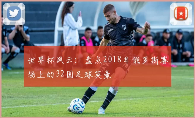 世界杯风云:盘点2018年俄罗斯赛场上的32国足球英豪