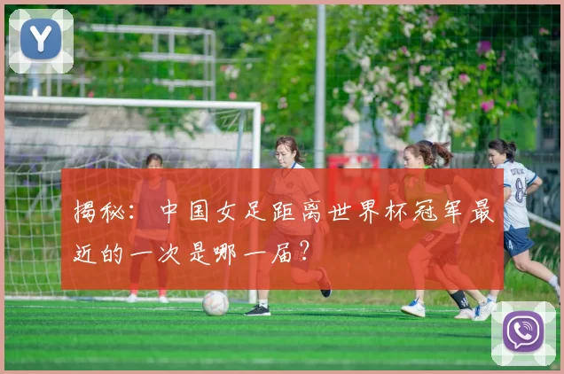 揭秘:中国女足距离世界杯冠军最近的一次是哪一届?