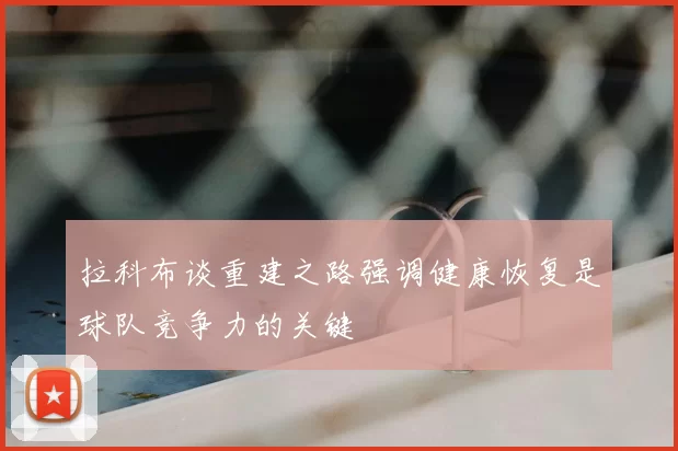 拉科布谈重建之路强调健康恢复是球队竞争力的关键