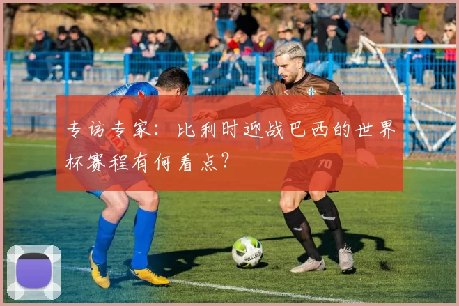 专访专家:比利时迎战巴西的世界杯赛程有何看点?