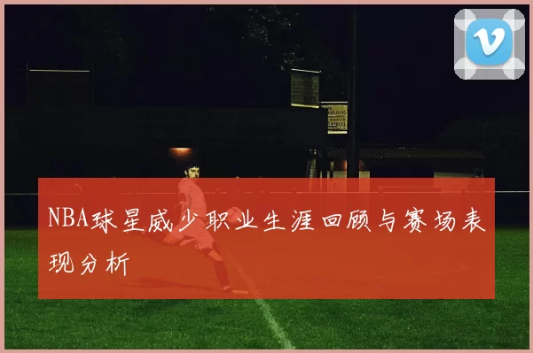 NBA球星威少职业生涯回顾与赛场表现分析