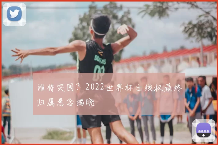 谁将突围?2022世界杯出线权最终归属悬念揭晓
