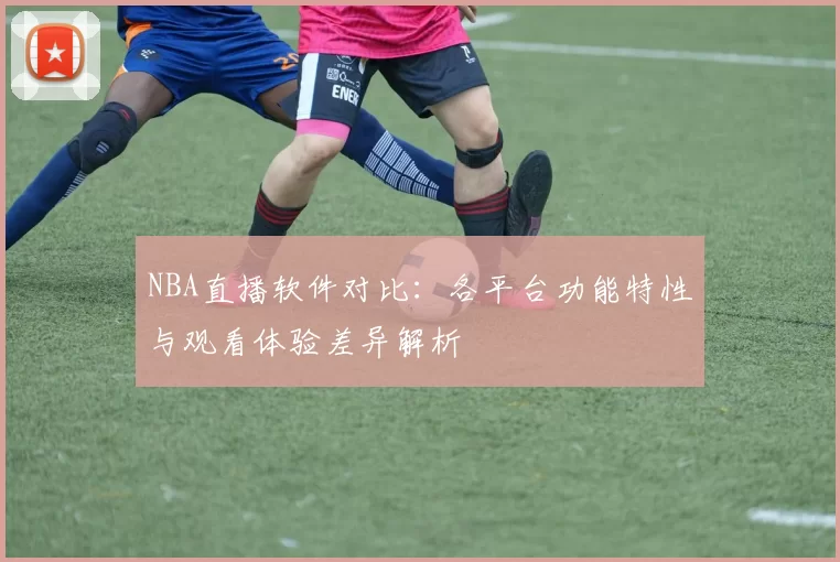 NBA直播软件对比:各平台功能特性与观看体验差异解析