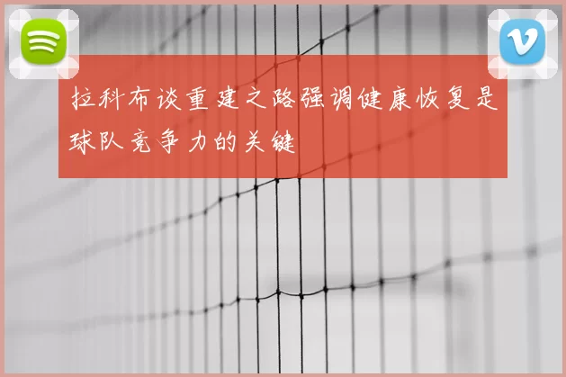 拉科布谈重建之路强调健康恢复是球队竞争力的关键