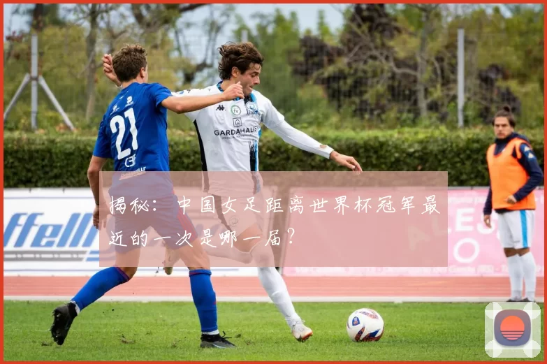 揭秘:中国女足距离世界杯冠军最近的一次是哪一届?