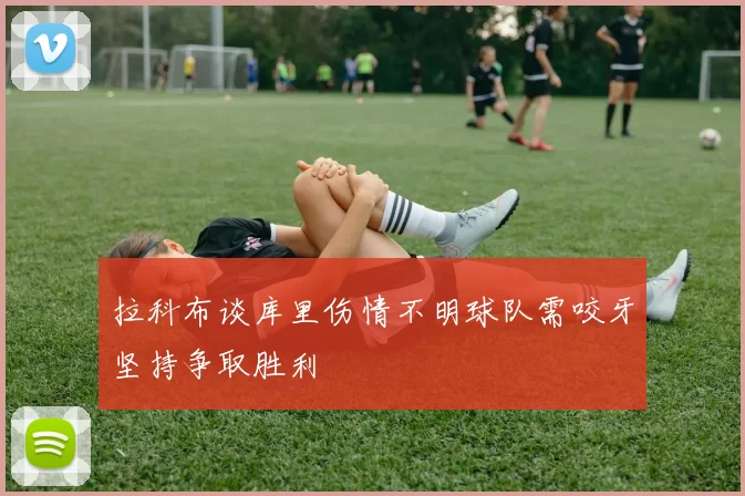 拉科布谈库里伤情不明球队需咬牙坚持争取胜利