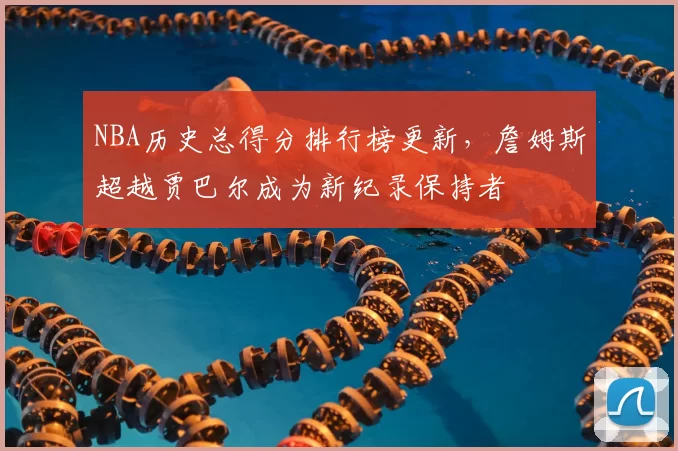 NBA历史总得分排行榜更新,詹姆斯超越贾巴尔成为新纪录保持者