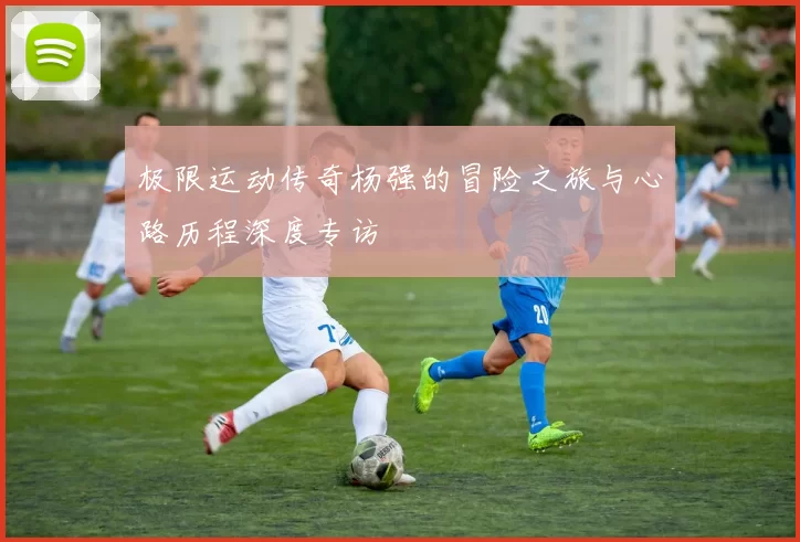 极限运动传奇杨强的冒险之旅与心路历程深度专访
