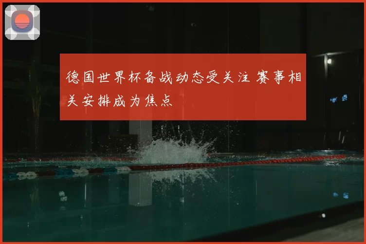 德国世界杯备战动态受关注 赛事相关安排成为焦点