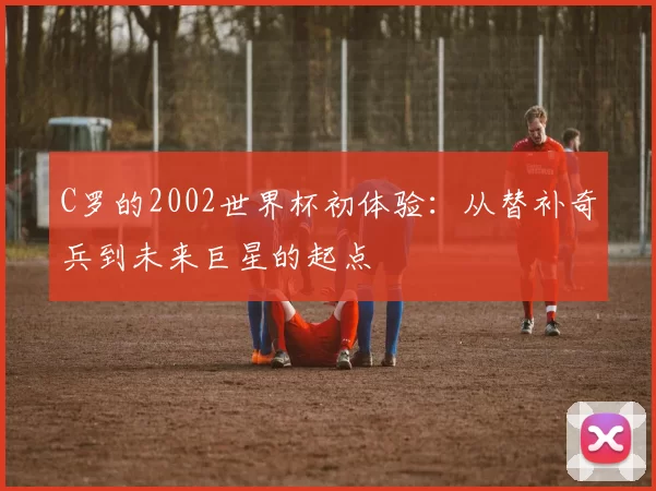 C罗的2002世界杯初体验:从替补奇兵到未来巨星的起点