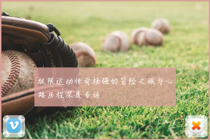 极限运动传奇杨强的冒险之旅与心路历程深度专访