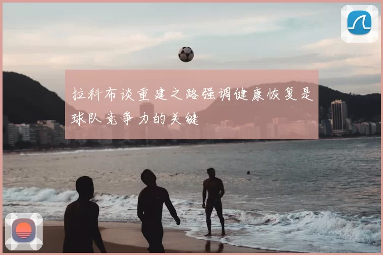 拉科布谈重建之路强调健康恢复是球队竞争力的关键