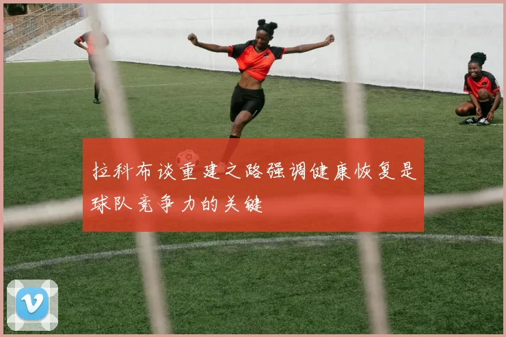 拉科布谈重建之路强调健康恢复是球队竞争力的关键