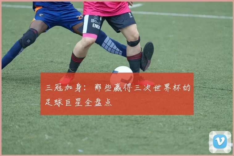 三冠加身:那些赢得三次世界杯的足球巨星全盘点