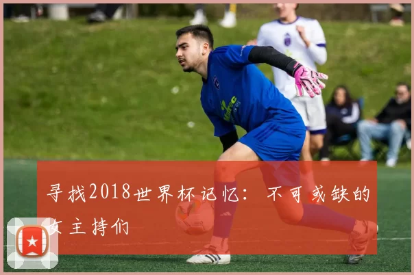 寻找2018世界杯记忆:不可或缺的女主持们