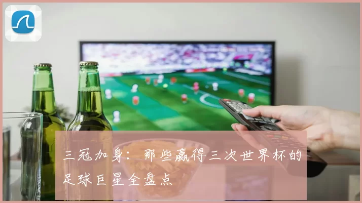 三冠加身：那些赢得三次世界杯的足球巨星全盘点