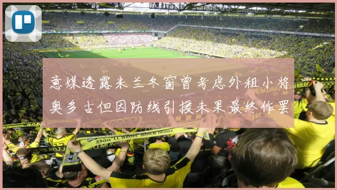 意媒透露米兰冬窗曾考虑外租小将奥多古但因防线引援未果最终作罢