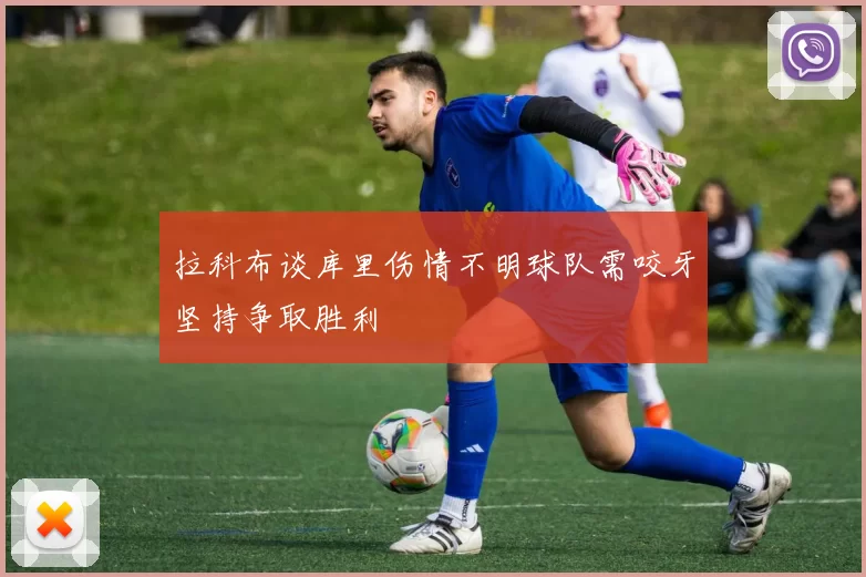 拉科布谈库里伤情不明球队需咬牙坚持争取胜利