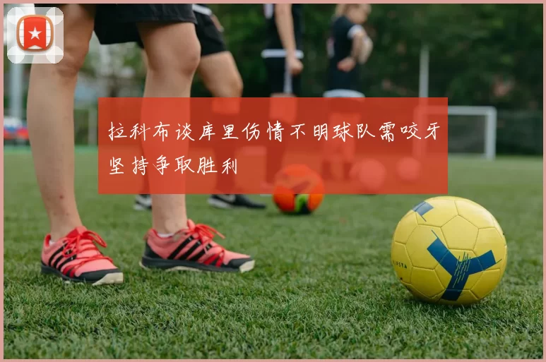拉科布谈库里伤情不明球队需咬牙坚持争取胜利