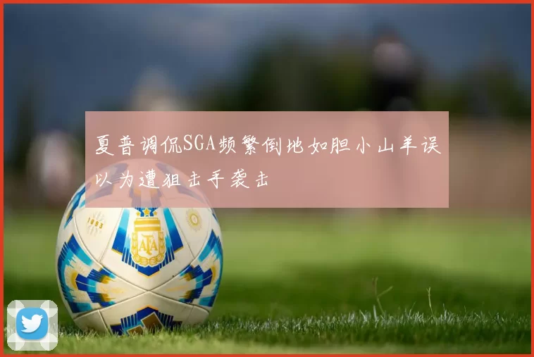 夏普调侃SGA频繁倒地如胆小山羊误以为遭狙击手袭击