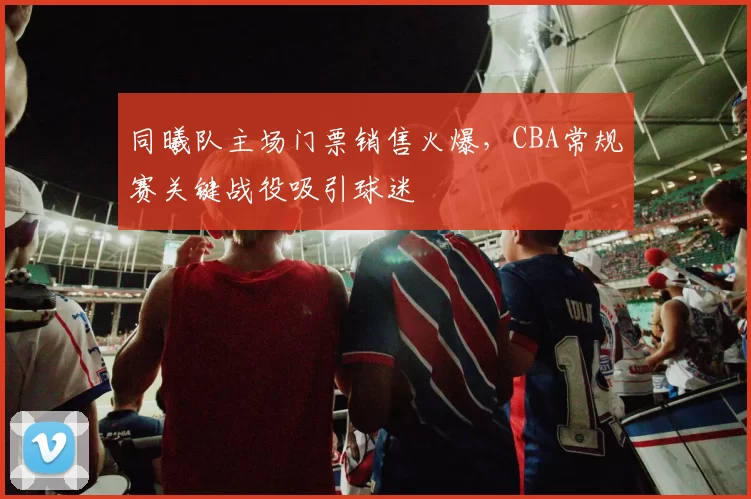 同曦队主场门票销售火爆,CBA常规赛关键战役吸引球迷
