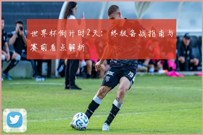 世界杯倒计时2天：终极备战指南与赛前看点解析
